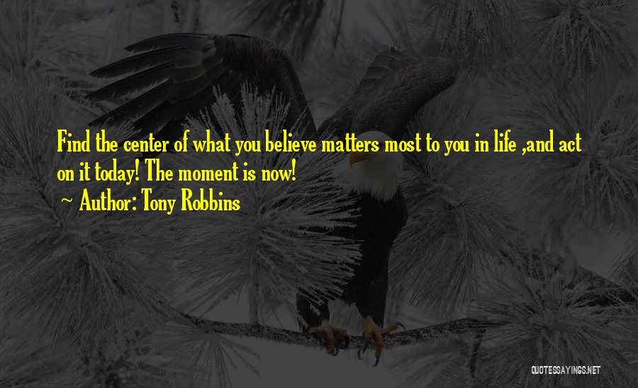 Tony Robbins Quotes: Find The Center Of What You Believe Matters Most To You In Life ,and Act On It Today! The Moment