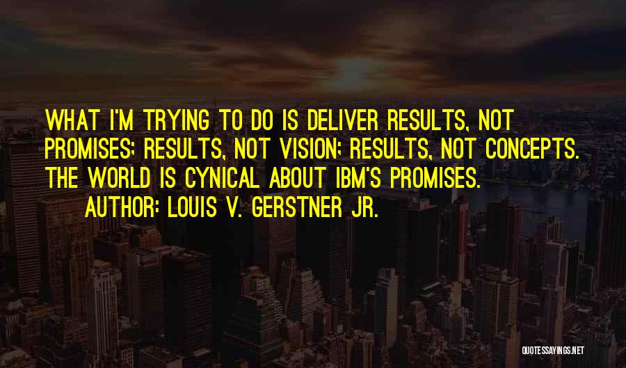 Louis V. Gerstner Jr. Quotes: What I'm Trying To Do Is Deliver Results, Not Promises; Results, Not Vision; Results, Not Concepts. The World Is Cynical