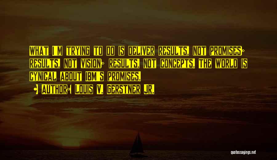 Louis V. Gerstner Jr. Quotes: What I'm Trying To Do Is Deliver Results, Not Promises; Results, Not Vision; Results, Not Concepts. The World Is Cynical