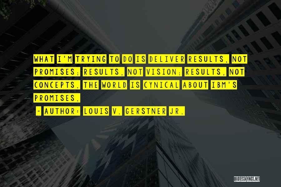 Louis V. Gerstner Jr. Quotes: What I'm Trying To Do Is Deliver Results, Not Promises; Results, Not Vision; Results, Not Concepts. The World Is Cynical