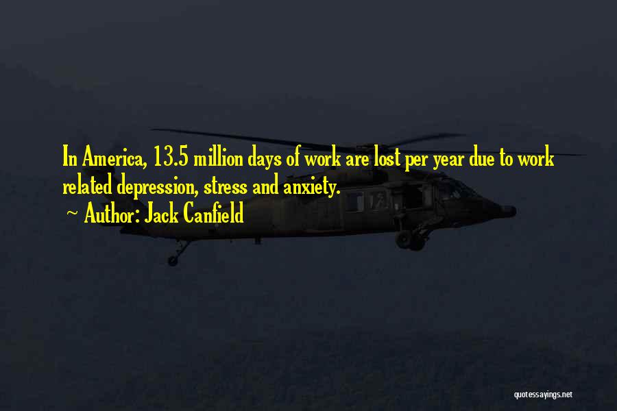 Jack Canfield Quotes: In America, 13.5 Million Days Of Work Are Lost Per Year Due To Work Related Depression, Stress And Anxiety.