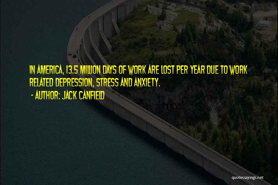 Jack Canfield Quotes: In America, 13.5 Million Days Of Work Are Lost Per Year Due To Work Related Depression, Stress And Anxiety.