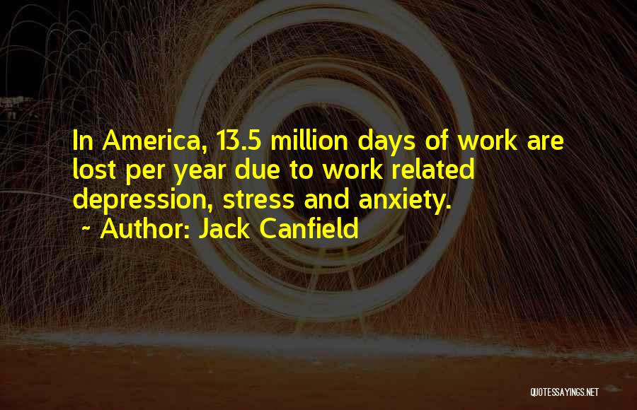 Jack Canfield Quotes: In America, 13.5 Million Days Of Work Are Lost Per Year Due To Work Related Depression, Stress And Anxiety.