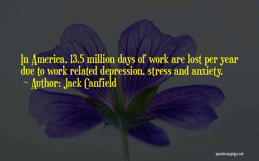 Jack Canfield Quotes: In America, 13.5 Million Days Of Work Are Lost Per Year Due To Work Related Depression, Stress And Anxiety.