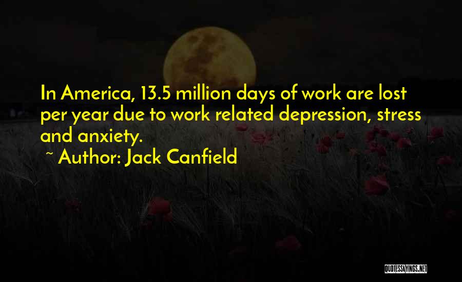 Jack Canfield Quotes: In America, 13.5 Million Days Of Work Are Lost Per Year Due To Work Related Depression, Stress And Anxiety.