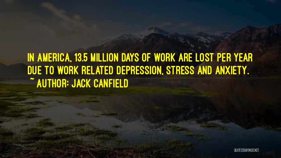 Jack Canfield Quotes: In America, 13.5 Million Days Of Work Are Lost Per Year Due To Work Related Depression, Stress And Anxiety.