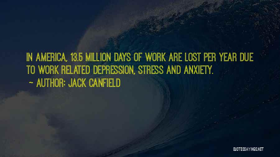 Jack Canfield Quotes: In America, 13.5 Million Days Of Work Are Lost Per Year Due To Work Related Depression, Stress And Anxiety.