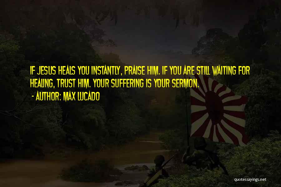 Max Lucado Quotes: If Jesus Heals You Instantly, Praise Him. If You Are Still Waiting For Healing, Trust Him. Your Suffering Is Your