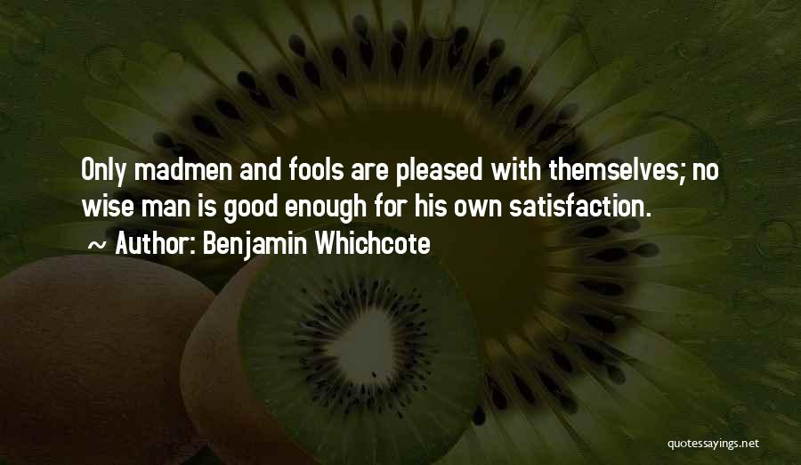 Benjamin Whichcote Quotes: Only Madmen And Fools Are Pleased With Themselves; No Wise Man Is Good Enough For His Own Satisfaction.