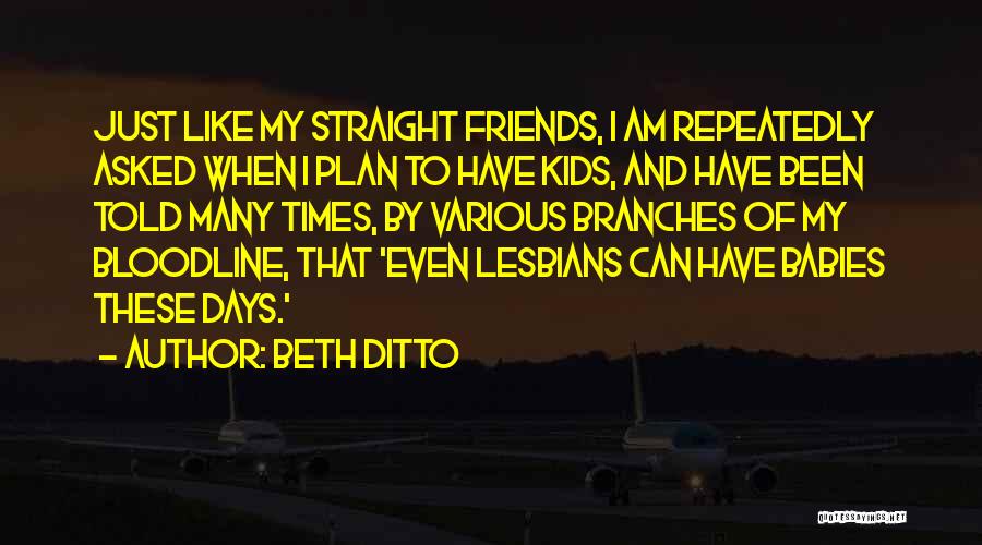 Beth Ditto Quotes: Just Like My Straight Friends, I Am Repeatedly Asked When I Plan To Have Kids, And Have Been Told Many