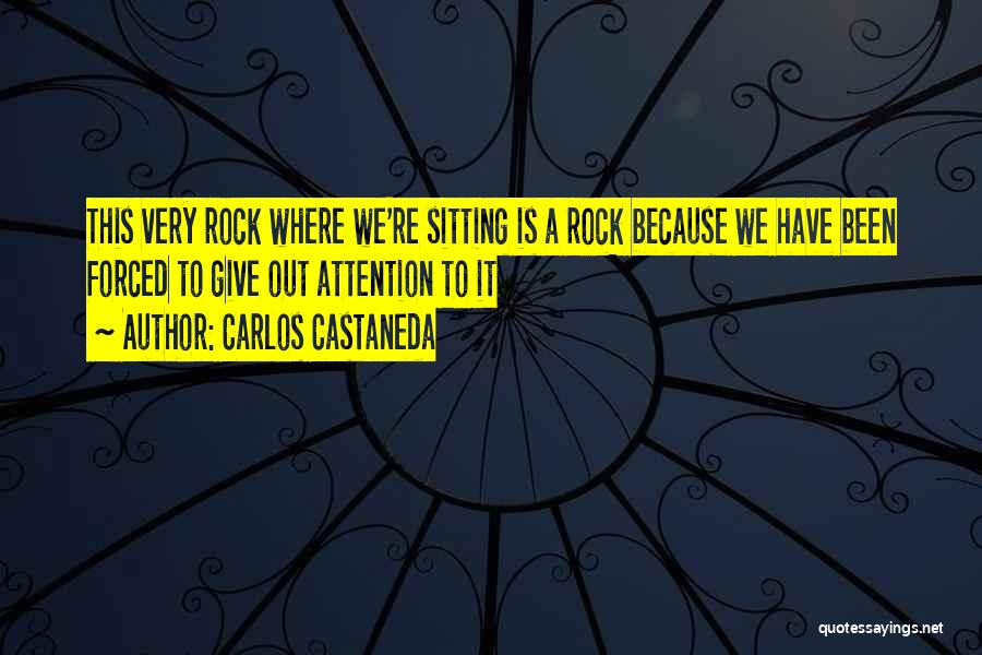 Carlos Castaneda Quotes: This Very Rock Where We're Sitting Is A Rock Because We Have Been Forced To Give Out Attention To It
