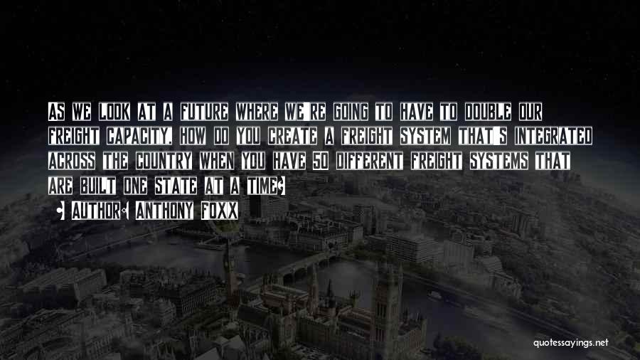 Anthony Foxx Quotes: As We Look At A Future Where We're Going To Have To Double Our Freight Capacity, How Do You Create