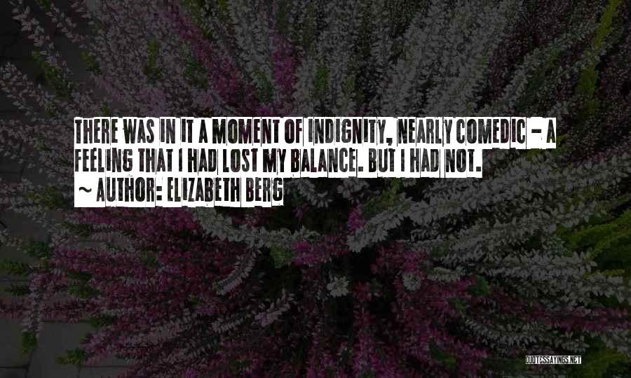 Elizabeth Berg Quotes: There Was In It A Moment Of Indignity, Nearly Comedic - A Feeling That I Had Lost My Balance. But