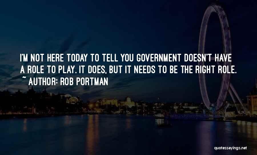 Rob Portman Quotes: I'm Not Here Today To Tell You Government Doesn't Have A Role To Play. It Does, But It Needs To