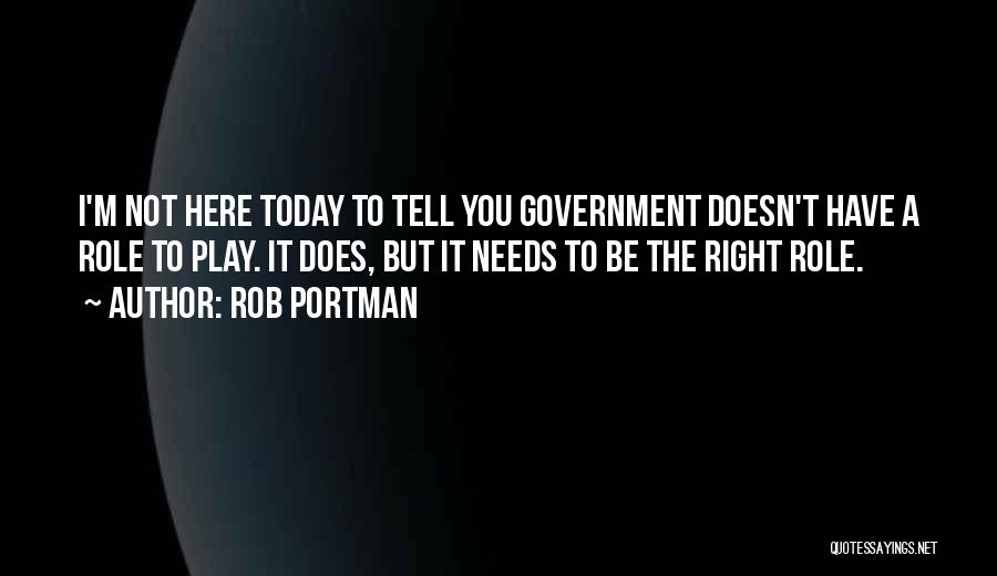 Rob Portman Quotes: I'm Not Here Today To Tell You Government Doesn't Have A Role To Play. It Does, But It Needs To