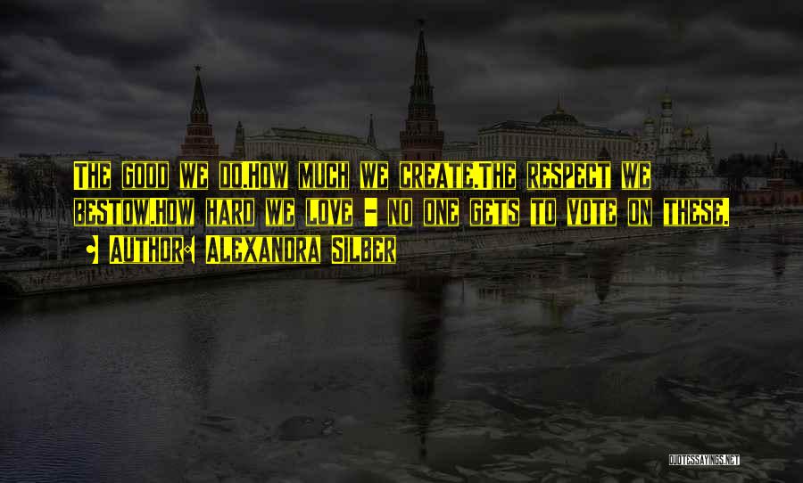 Alexandra Silber Quotes: The Good We Do.how Much We Create.the Respect We Bestow.how Hard We Love - No One Gets To Vote On