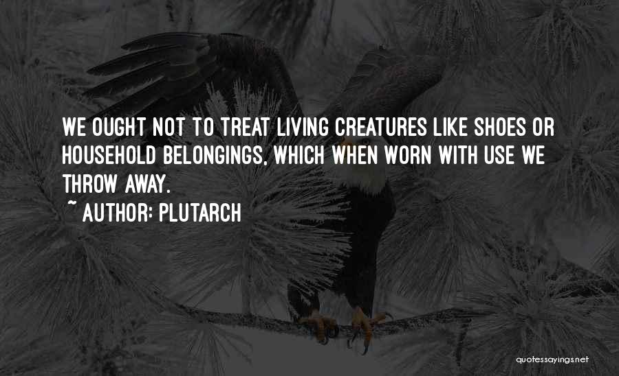 Plutarch Quotes: We Ought Not To Treat Living Creatures Like Shoes Or Household Belongings, Which When Worn With Use We Throw Away.