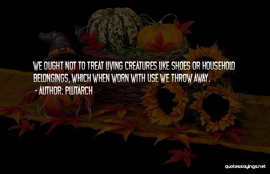 Plutarch Quotes: We Ought Not To Treat Living Creatures Like Shoes Or Household Belongings, Which When Worn With Use We Throw Away.