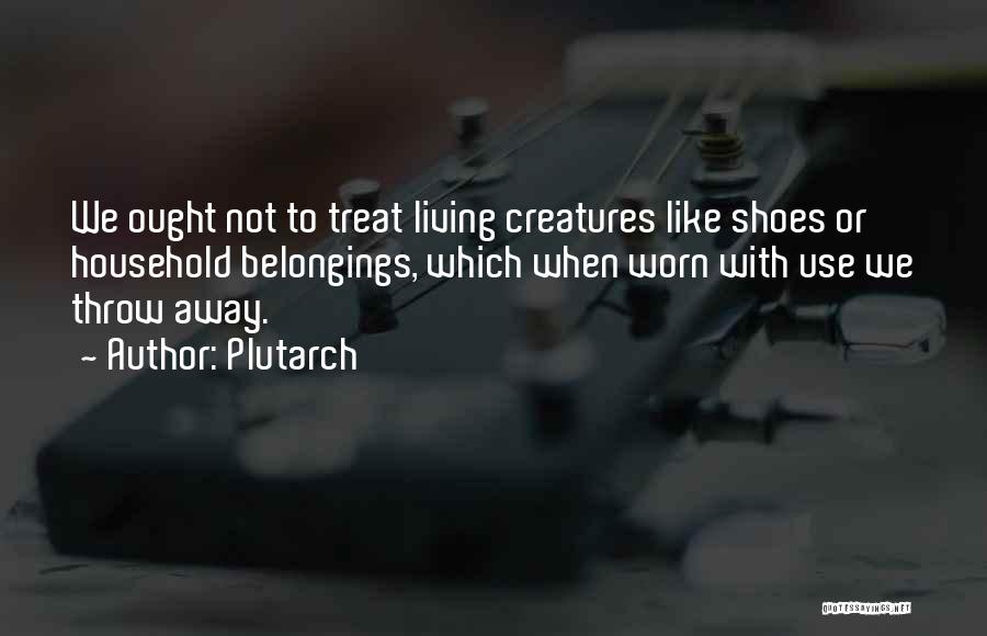 Plutarch Quotes: We Ought Not To Treat Living Creatures Like Shoes Or Household Belongings, Which When Worn With Use We Throw Away.