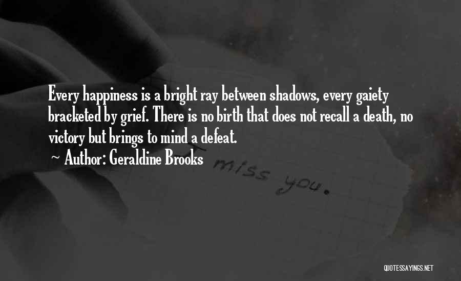 Geraldine Brooks Quotes: Every Happiness Is A Bright Ray Between Shadows, Every Gaiety Bracketed By Grief. There Is No Birth That Does Not