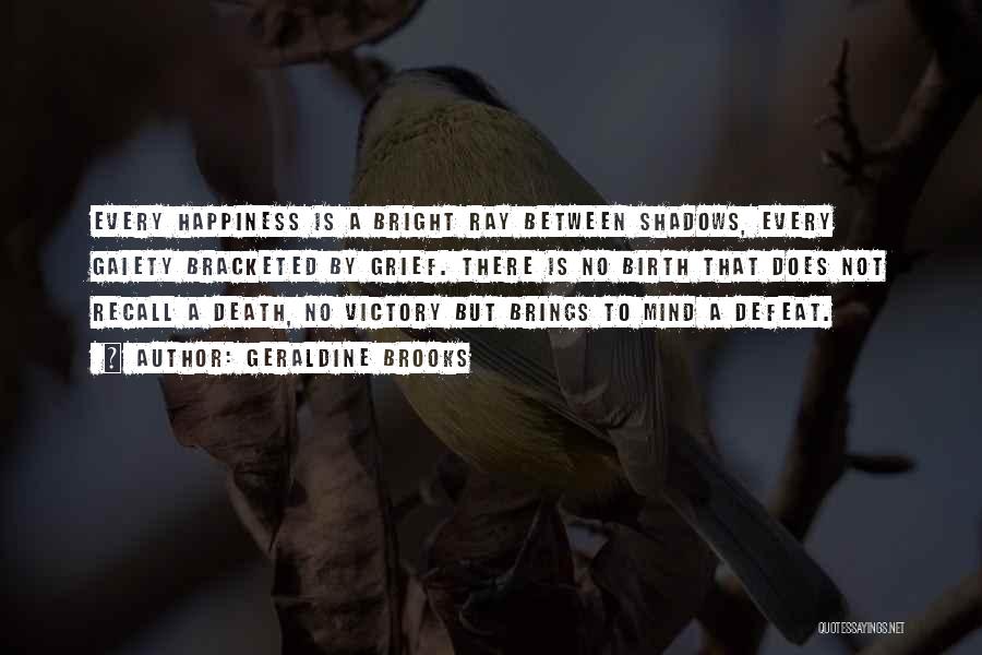 Geraldine Brooks Quotes: Every Happiness Is A Bright Ray Between Shadows, Every Gaiety Bracketed By Grief. There Is No Birth That Does Not