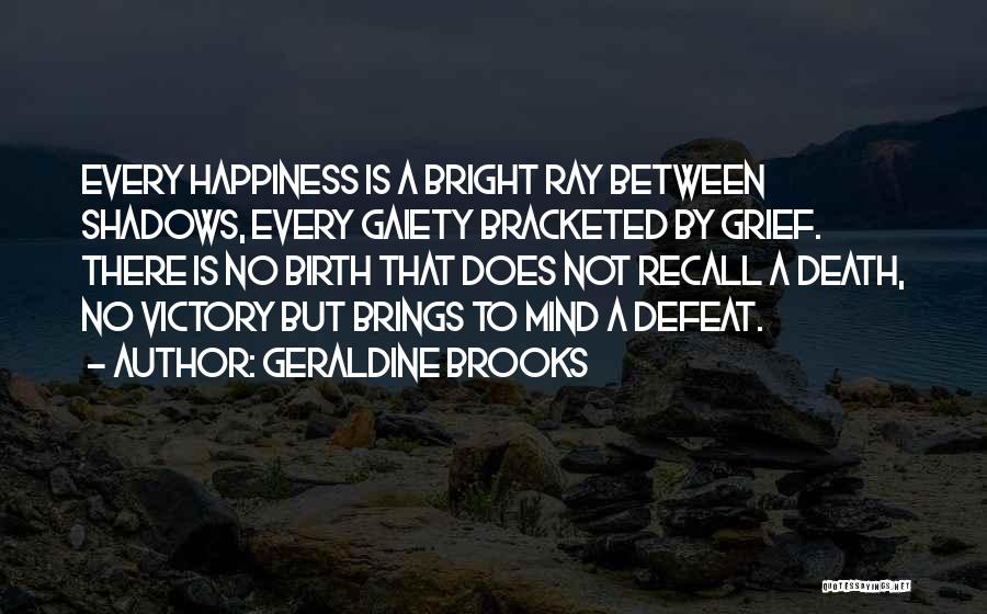 Geraldine Brooks Quotes: Every Happiness Is A Bright Ray Between Shadows, Every Gaiety Bracketed By Grief. There Is No Birth That Does Not