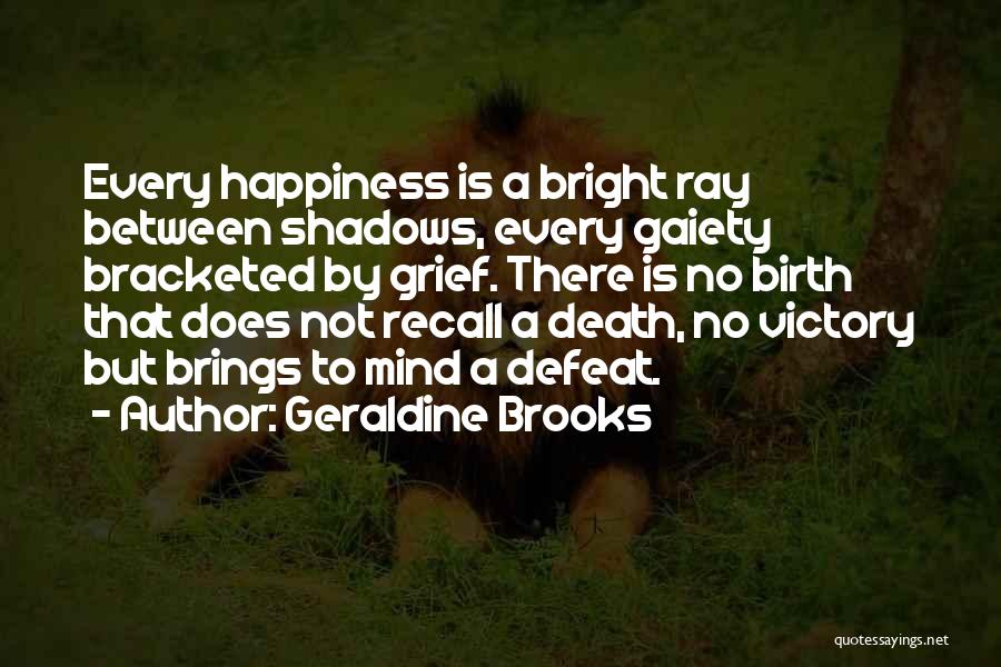 Geraldine Brooks Quotes: Every Happiness Is A Bright Ray Between Shadows, Every Gaiety Bracketed By Grief. There Is No Birth That Does Not