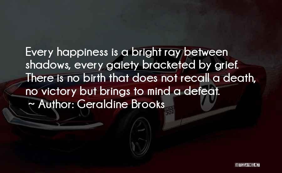 Geraldine Brooks Quotes: Every Happiness Is A Bright Ray Between Shadows, Every Gaiety Bracketed By Grief. There Is No Birth That Does Not