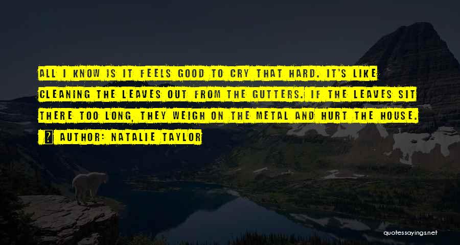 Natalie Taylor Quotes: All I Know Is It Feels Good To Cry That Hard. It's Like Cleaning The Leaves Out From The Gutters.