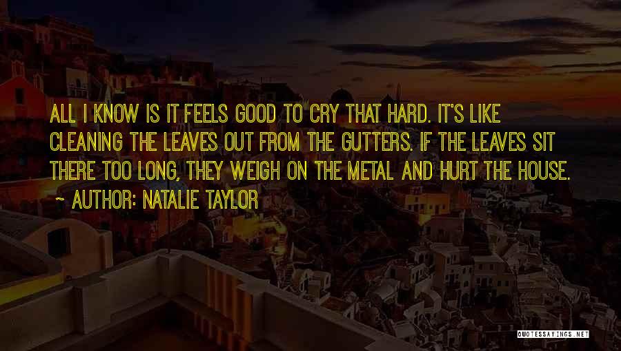 Natalie Taylor Quotes: All I Know Is It Feels Good To Cry That Hard. It's Like Cleaning The Leaves Out From The Gutters.