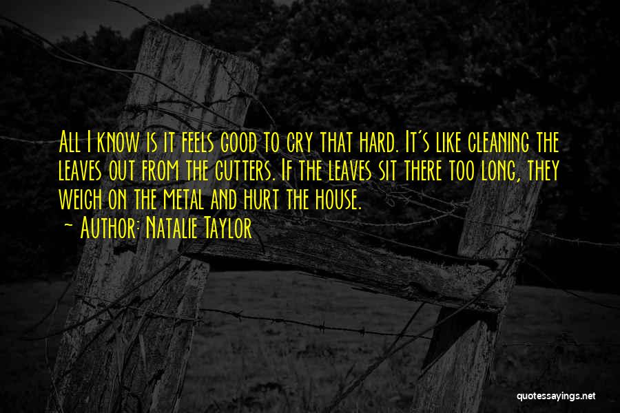 Natalie Taylor Quotes: All I Know Is It Feels Good To Cry That Hard. It's Like Cleaning The Leaves Out From The Gutters.