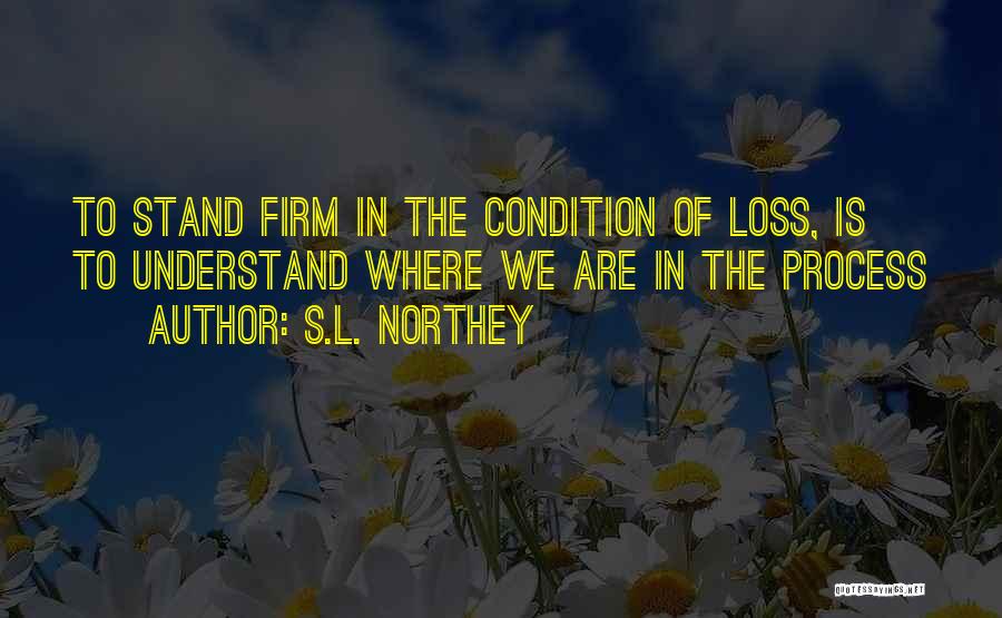 S.L. Northey Quotes: To Stand Firm In The Condition Of Loss, Is To Understand Where We Are In The Process
