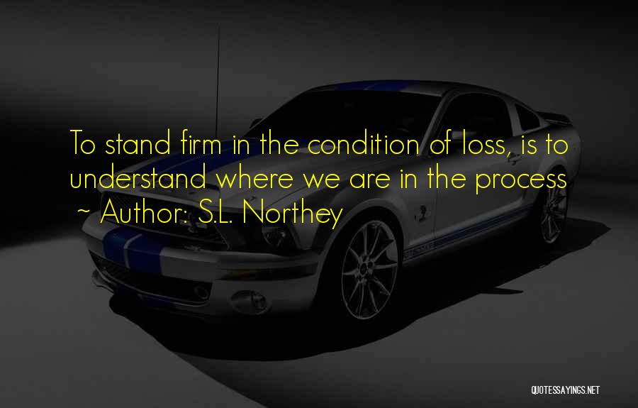 S.L. Northey Quotes: To Stand Firm In The Condition Of Loss, Is To Understand Where We Are In The Process