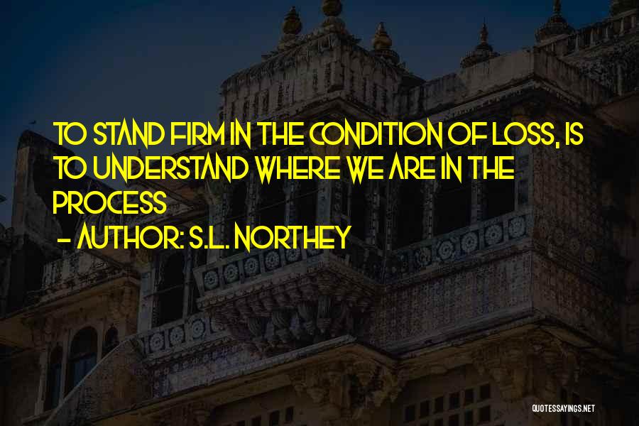 S.L. Northey Quotes: To Stand Firm In The Condition Of Loss, Is To Understand Where We Are In The Process