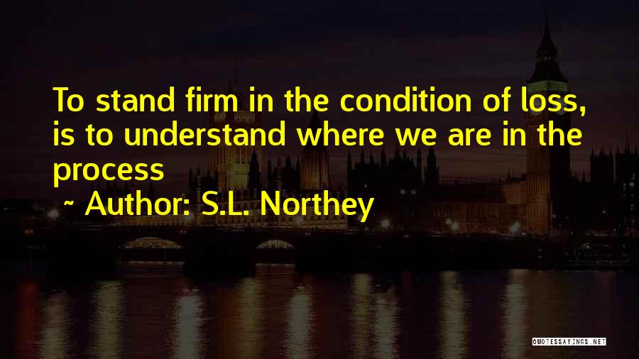 S.L. Northey Quotes: To Stand Firm In The Condition Of Loss, Is To Understand Where We Are In The Process