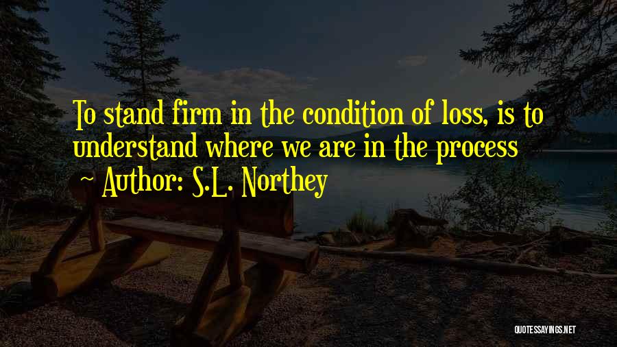 S.L. Northey Quotes: To Stand Firm In The Condition Of Loss, Is To Understand Where We Are In The Process