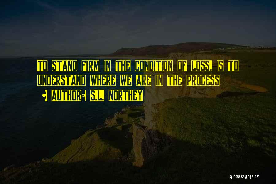 S.L. Northey Quotes: To Stand Firm In The Condition Of Loss, Is To Understand Where We Are In The Process