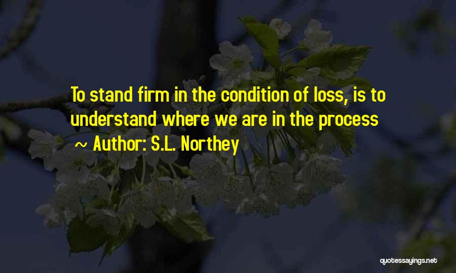 S.L. Northey Quotes: To Stand Firm In The Condition Of Loss, Is To Understand Where We Are In The Process