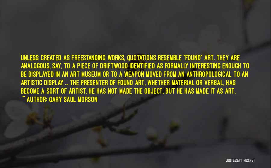 Gary Saul Morson Quotes: Unless Created As Freestanding Works, Quotations Resemble Found Art. They Are Analogous, Say, To A Piece Of Driftwood Identified As