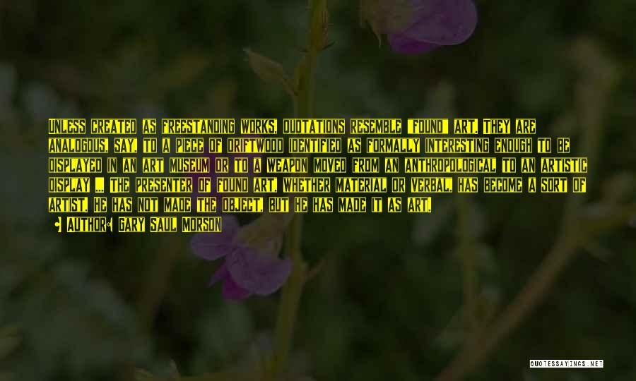 Gary Saul Morson Quotes: Unless Created As Freestanding Works, Quotations Resemble Found Art. They Are Analogous, Say, To A Piece Of Driftwood Identified As