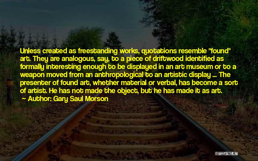 Gary Saul Morson Quotes: Unless Created As Freestanding Works, Quotations Resemble Found Art. They Are Analogous, Say, To A Piece Of Driftwood Identified As