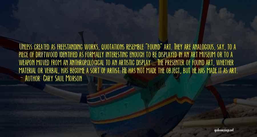 Gary Saul Morson Quotes: Unless Created As Freestanding Works, Quotations Resemble Found Art. They Are Analogous, Say, To A Piece Of Driftwood Identified As