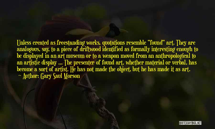 Gary Saul Morson Quotes: Unless Created As Freestanding Works, Quotations Resemble Found Art. They Are Analogous, Say, To A Piece Of Driftwood Identified As