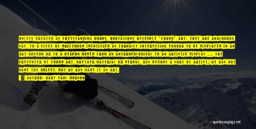 Gary Saul Morson Quotes: Unless Created As Freestanding Works, Quotations Resemble Found Art. They Are Analogous, Say, To A Piece Of Driftwood Identified As