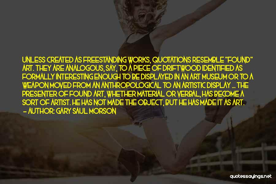 Gary Saul Morson Quotes: Unless Created As Freestanding Works, Quotations Resemble Found Art. They Are Analogous, Say, To A Piece Of Driftwood Identified As