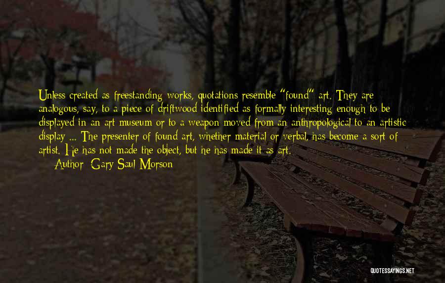 Gary Saul Morson Quotes: Unless Created As Freestanding Works, Quotations Resemble Found Art. They Are Analogous, Say, To A Piece Of Driftwood Identified As