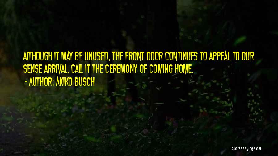 Akiko Busch Quotes: Although It May Be Unused, The Front Door Continues To Appeal To Our Sense Arrival. Call It The Ceremony Of