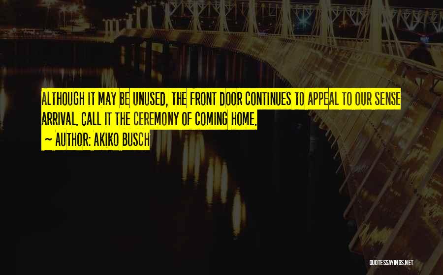 Akiko Busch Quotes: Although It May Be Unused, The Front Door Continues To Appeal To Our Sense Arrival. Call It The Ceremony Of