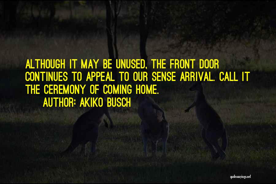 Akiko Busch Quotes: Although It May Be Unused, The Front Door Continues To Appeal To Our Sense Arrival. Call It The Ceremony Of