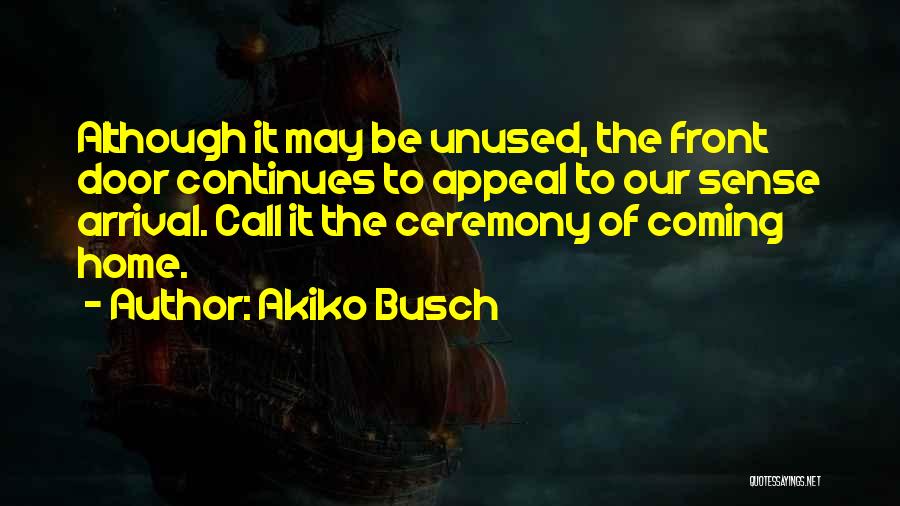 Akiko Busch Quotes: Although It May Be Unused, The Front Door Continues To Appeal To Our Sense Arrival. Call It The Ceremony Of